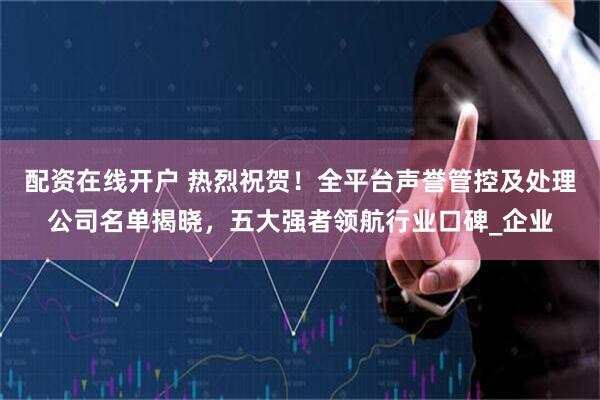配资在线开户 热烈祝贺！全平台声誉管控及处理公司名单揭晓，五大强者领航行业口碑_企业