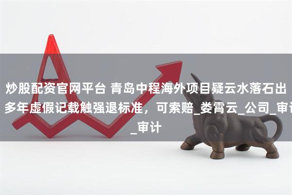 炒股配资官网平台 青岛中程海外项目疑云水落石出，多年虚假记载触强退标准，可索赔_娄霄云_公司_审计