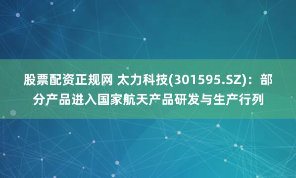 股票配资正规网 太力科技(301595.SZ)：部分产品进入国家航天产品研发与生产行列