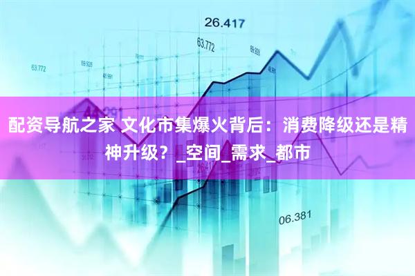 配资导航之家 文化市集爆火背后：消费降级还是精神升级？_空间_需求_都市