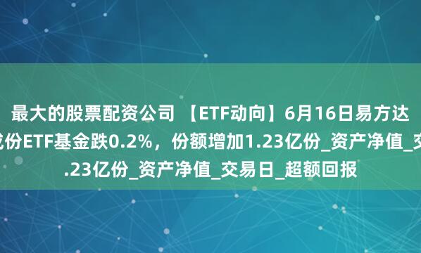 最大的股票配资公司 【ETF动向】6月16日易方达上证科创板50成份ETF基金跌0.2%，份额增加1.23亿份_资产净值_交易日_超额回报