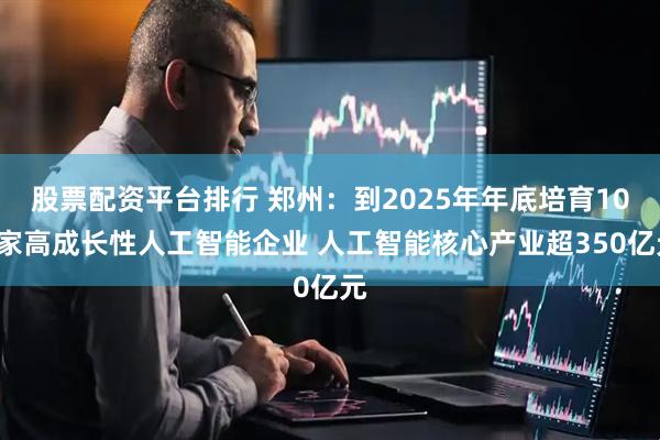 股票配资平台排行 郑州：到2025年年底培育100家高成长性人工智能企业 人工智能核心产业超350亿元
