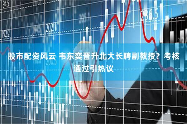 股市配资风云 韦东奕晋升北大长聘副教授？考核通过引热议