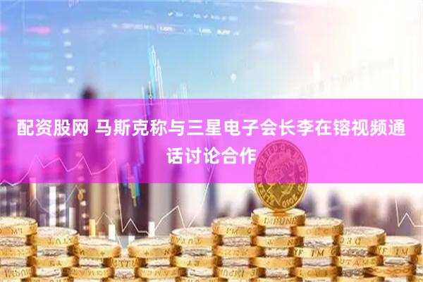 配资股网 马斯克称与三星电子会长李在镕视频通话讨论合作