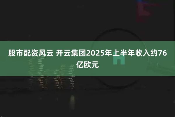 股市配资风云 开云集团2025年上半年收入约76亿欧元