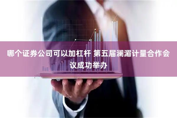 哪个证券公司可以加杠杆 第五届澜湄计量合作会议成功举办