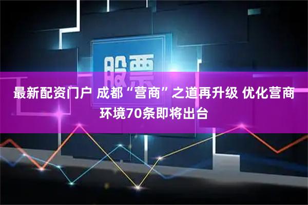 最新配资门户 成都“营商”之道再升级 优化营商环境70条即将出台