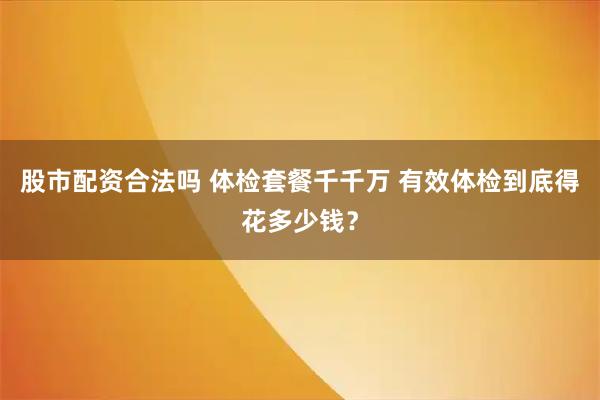 股市配资合法吗 体检套餐千千万 有效体检到底得花多少钱？
