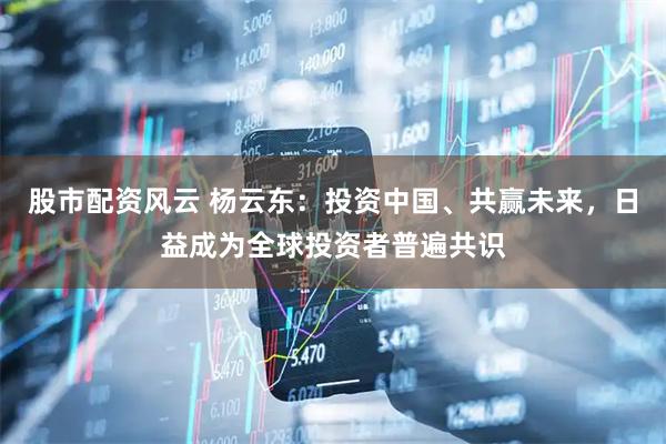 股市配资风云 杨云东：投资中国、共赢未来，日益成为全球投资者普遍共识