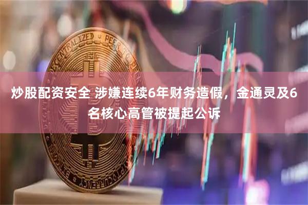 炒股配资安全 涉嫌连续6年财务造假，金通灵及6名核心高管被提起公诉