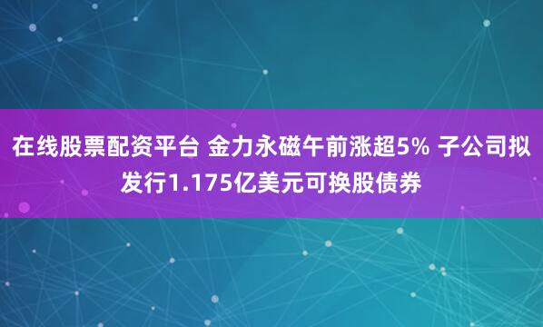 在线股票配资平台 金力永磁午前涨超5% 子公司拟发行1.175亿美元可换股债券