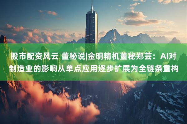 股市配资风云 董秘说|金明精机董秘郑芸：AI对制造业的影响从单点应用逐步扩展为全链条重构