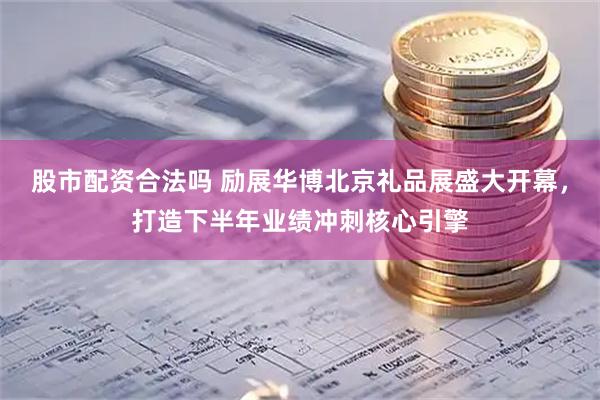 股市配资合法吗 励展华博北京礼品展盛大开幕，打造下半年业绩冲刺核心引擎