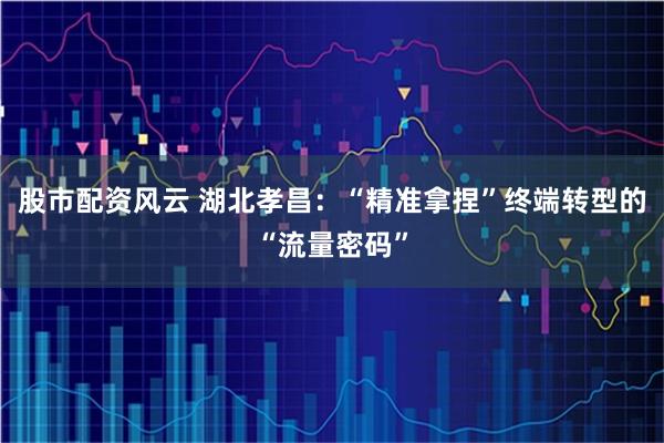 股市配资风云 湖北孝昌：“精准拿捏”终端转型的“流量密码”