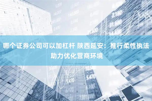 哪个证券公司可以加杠杆 陕西延安：推行柔性执法 助力优化营商环境