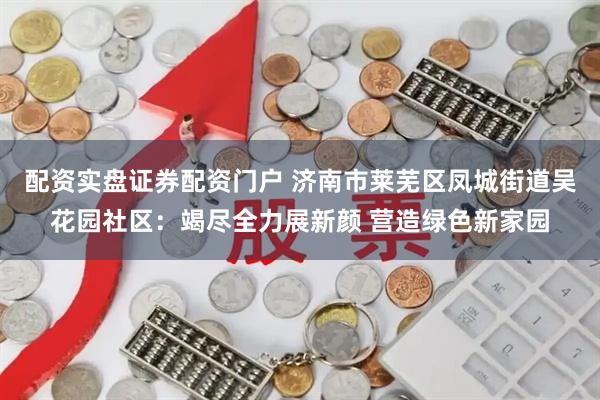 配资实盘证券配资门户 济南市莱芜区凤城街道吴花园社区：竭尽全力展新颜 营造绿色新家园