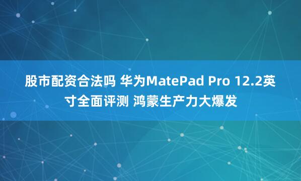 股市配资合法吗 华为MatePad Pro 12.2英寸全面评测 鸿蒙生产力大爆发
