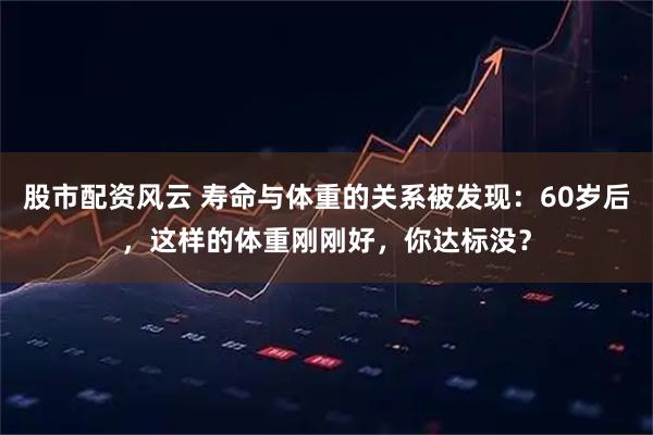 股市配资风云 寿命与体重的关系被发现：60岁后，这样的体重刚刚好，你达标没？