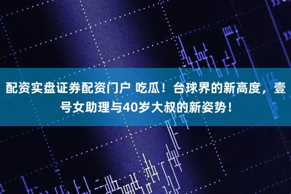 配资实盘证券配资门户 吃瓜！台球界的新高度，壹号女助理与40岁大叔的新姿势！