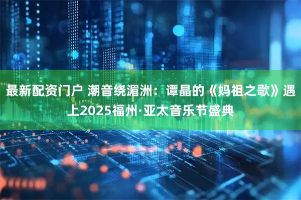 最新配资门户 潮音绕湄洲：谭晶的《妈祖之歌》遇上2025福州·亚太音乐节盛典