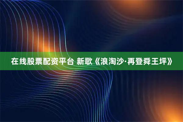 在线股票配资平台 新歌《浪淘沙·再登舜王坪》