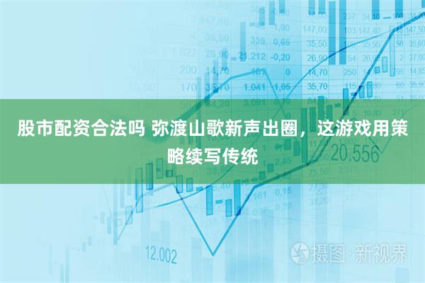 股市配资合法吗 弥渡山歌新声出圈，这游戏用策略续写传统